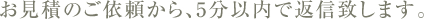 お見積のご依頼から、5分以内で返信致します。