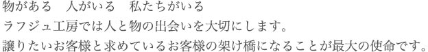 物がある　人がいる　私たちがいる　ラフジュ工房では人と物の出会いを大切にします。 譲りたいお客様と求めているお客様の架け橋になることが最大の使命です。