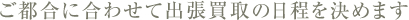 ご都合に合わせて出張買取の日程を決めます