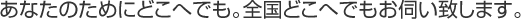 あなたのためにどこへでも。全国どこへでもお伺い致します。